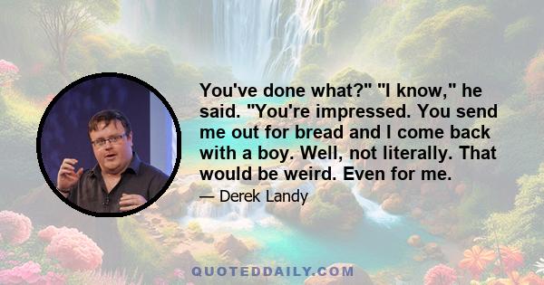 You've done what? I know, he said. You're impressed. You send me out for bread and I come back with a boy. Well, not literally. That would be weird. Even for me.