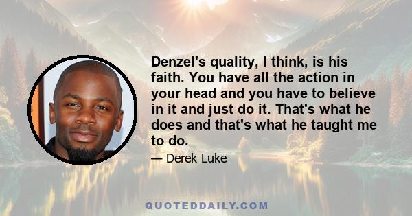 Denzel's quality, I think, is his faith. You have all the action in your head and you have to believe in it and just do it. That's what he does and that's what he taught me to do.