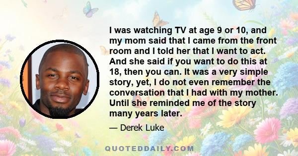 I was watching TV at age 9 or 10, and my mom said that I came from the front room and I told her that I want to act. And she said if you want to do this at 18, then you can. It was a very simple story, yet, I do not