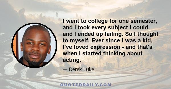 I went to college for one semester, and I took every subject I could, and I ended up failing. So I thought to myself, Ever since I was a kid, I've loved expression - and that's when I started thinking about acting.