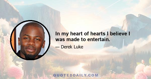 In my heart of hearts I believe I was made to entertain.