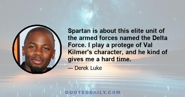 Spartan is about this elite unit of the armed forces named the Delta Force. I play a protege of Val Kilmer's character, and he kind of gives me a hard time.