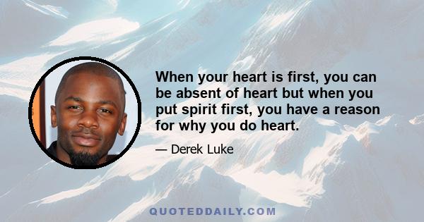 When your heart is first, you can be absent of heart but when you put spirit first, you have a reason for why you do heart.