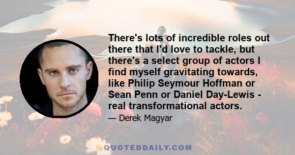 There's lots of incredible roles out there that I'd love to tackle, but there's a select group of actors I find myself gravitating towards, like Philip Seymour Hoffman or Sean Penn or Daniel Day-Lewis - real