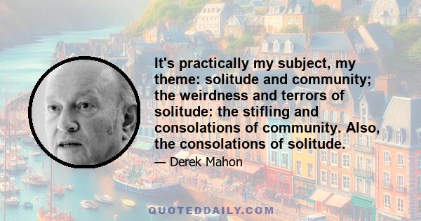 It's practically my subject, my theme: solitude and community; the weirdness and terrors of solitude: the stifling and consolations of community. Also, the consolations of solitude.