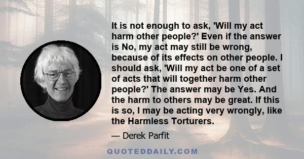 It is not enough to ask, 'Will my act harm other people?' Even if the answer is No, my act may still be wrong, because of its effects on other people. I should ask, 'Will my act be one of a set of acts that will