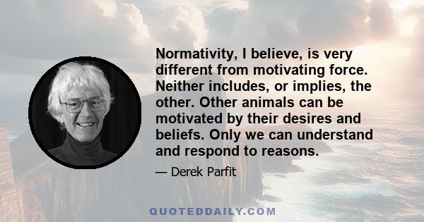 Normativity, I believe, is very different from motivating force. Neither includes, or implies, the other. Other animals can be motivated by their desires and beliefs. Only we can understand and respond to reasons.