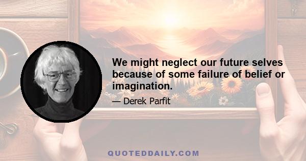 We might neglect our future selves because of some failure of belief or imagination.