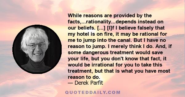 While reasons are provided by the facts,...rationality...depends instead on our beliefs. [...] [I]f I believe falsely that my hotel is on fire, it may be rational for me to jump into the canal. But I have no reason to