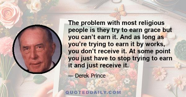 The problem with most religious people is they try to earn grace but you can’t earn it. And as long as you’re trying to earn it by works, you don’t receive it. At some point you just have to stop trying to earn it and