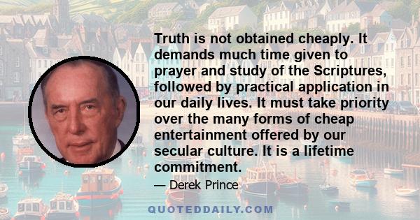 Truth is not obtained cheaply. It demands much time given to prayer and study of the Scriptures, followed by practical application in our daily lives. It must take priority over the many forms of cheap entertainment