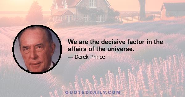 We are the decisive factor in the affairs of the universe.