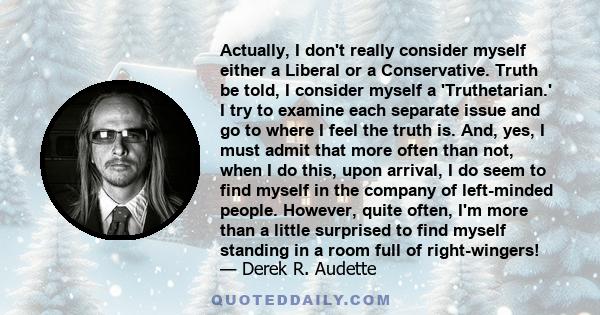 Actually, I don't really consider myself either a Liberal or a Conservative. Truth be told, I consider myself a 'Truthetarian.' I try to examine each separate issue and go to where I feel the truth is. And, yes, I must