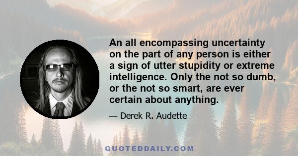 An all encompassing uncertainty on the part of any person is either a sign of utter stupidity or extreme intelligence. Only the not so dumb, or the not so smart, are ever certain about anything.