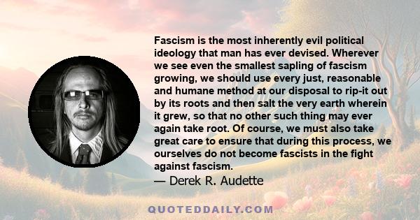 Fascism is the most inherently evil political ideology that man has ever devised. Wherever we see even the smallest sapling of fascism growing, we should use every just, reasonable and humane method at our disposal to