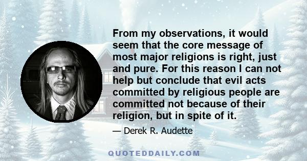 From my observations, it would seem that the core message of most major religions is right, just and pure. For this reason I can not help but conclude that evil acts committed by religious people are committed not