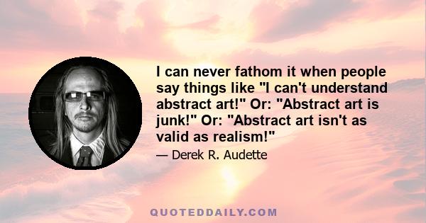 I can never fathom it when people say things like I can't understand abstract art! Or: Abstract art is junk! Or: Abstract art isn't as valid as realism!