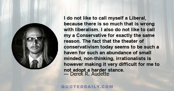 I do not like to call myself a Liberal, because there is so much that is wrong with liberalism. I also do not like to call my a Conservative for exactly the same reason. The fact that the theater of conservativism today 