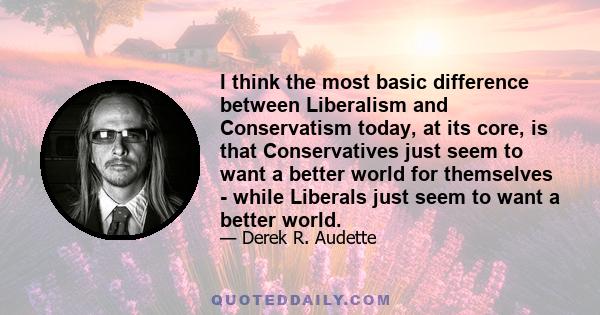 I think the most basic difference between Liberalism and Conservatism today, at its core, is that Conservatives just seem to want a better world for themselves - while Liberals just seem to want a better world.