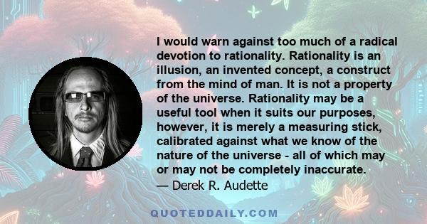 I would warn against too much of a radical devotion to rationality. Rationality is an illusion, an invented concept, a construct from the mind of man. It is not a property of the universe. Rationality may be a useful