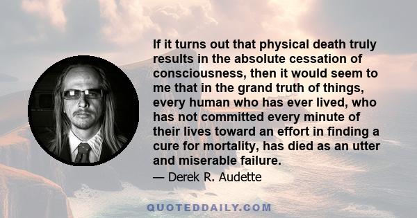 If it turns out that physical death truly results in the absolute cessation of consciousness, then it would seem to me that in the grand truth of things, every human who has ever lived, who has not committed every