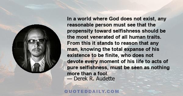 In a world where God does not exist, any reasonable person must see that the propensity toward selfishness should be the most venerated of all human traits. From this it stands to reason that any man, knowing the total