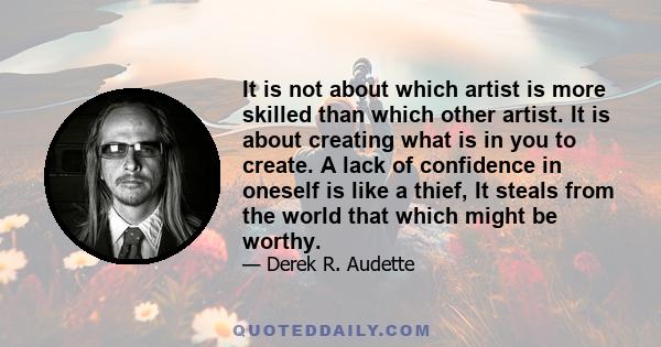 It is not about which artist is more skilled than which other artist. It is about creating what is in you to create. A lack of confidence in oneself is like a thief, It steals from the world that which might be worthy.