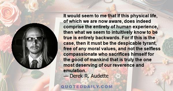 It would seem to me that If this physical life, of which we are now aware, does indeed comprise the entirety of human experience, then what we seem to intuitively know to be true is entirely backwards. For if this is