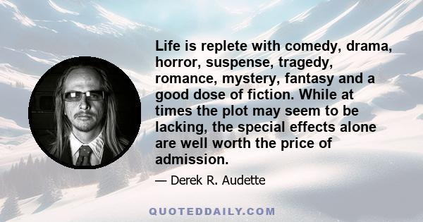 Life is replete with comedy, drama, horror, suspense, tragedy, romance, mystery, fantasy and a good dose of fiction. While at times the plot may seem to be lacking, the special effects alone are well worth the price of