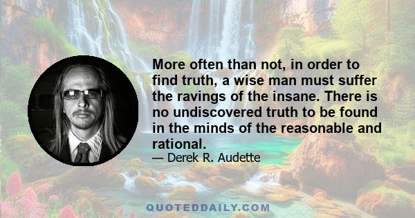 More often than not, in order to find truth, a wise man must suffer the ravings of the insane. There is no undiscovered truth to be found in the minds of the reasonable and rational.