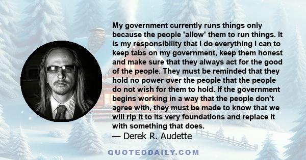 My government currently runs things only because the people 'allow' them to run things. It is my responsibility that I do everything I can to keep tabs on my government, keep them honest and make sure that they always