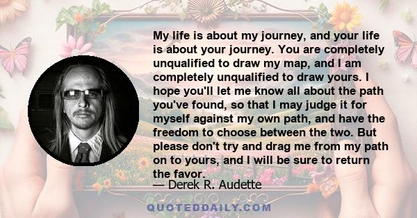 My life is about my journey, and your life is about your journey. You are completely unqualified to draw my map, and I am completely unqualified to draw yours. I hope you'll let me know all about the path you've found,