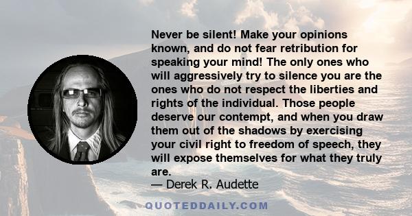 Never be silent! Make your opinions known, and do not fear retribution for speaking your mind! The only ones who will aggressively try to silence you are the ones who do not respect the liberties and rights of the