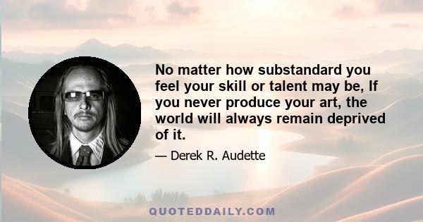 No matter how substandard you feel your skill or talent may be, If you never produce your art, the world will always remain deprived of it.