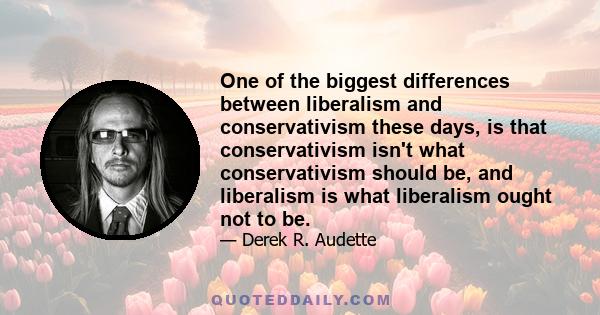 One of the biggest differences between liberalism and conservativism these days, is that conservativism isn't what conservativism should be, and liberalism is what liberalism ought not to be.