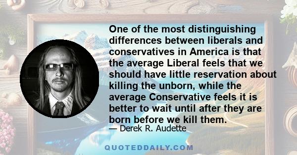 One of the most distinguishing differences between liberals and conservatives in America is that the average Liberal feels that we should have little reservation about killing the unborn, while the average Conservative