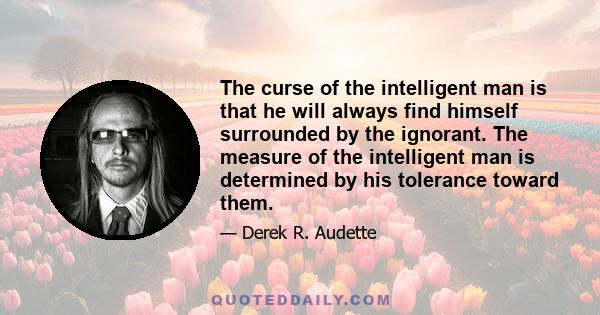 The curse of the intelligent man is that he will always find himself surrounded by the ignorant. The measure of the intelligent man is determined by his tolerance toward them.