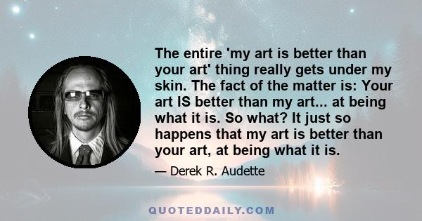 The entire 'my art is better than your art' thing really gets under my skin. The fact of the matter is: Your art IS better than my art... at being what it is. So what? It just so happens that my art is better than your