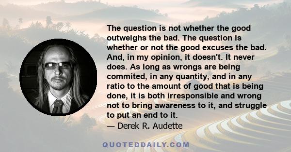 The question is not whether the good outweighs the bad. The question is whether or not the good excuses the bad. And, in my opinion, it doesn't. It never does. As long as wrongs are being commited, in any quantity, and