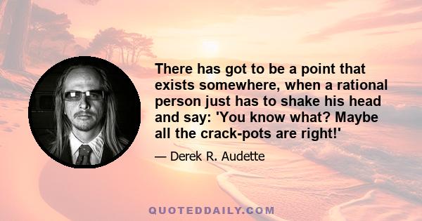 There has got to be a point that exists somewhere, when a rational person just has to shake his head and say: 'You know what? Maybe all the crack-pots are right!'