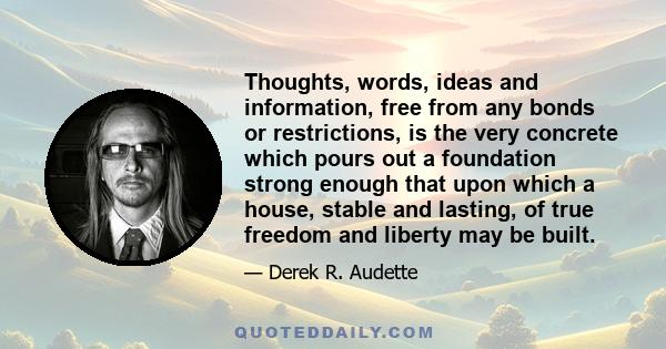 Thoughts, words, ideas and information, free from any bonds or restrictions, is the very concrete which pours out a foundation strong enough that upon which a house, stable and lasting, of true freedom and liberty may