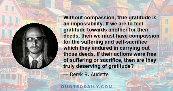 Without compassion, true gratitude is an impossibility. If we are to feel gratitude towards another for their deeds, then we must have compassion for the suffering and self-sacrifice which they endured in carrying out