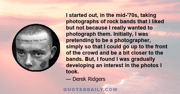 I started out, in the mid-'70s, taking photographs of rock bands that I liked but not because I really wanted to photograph them. Initially, I was pretending to be a photographer, simply so that I could go up to the