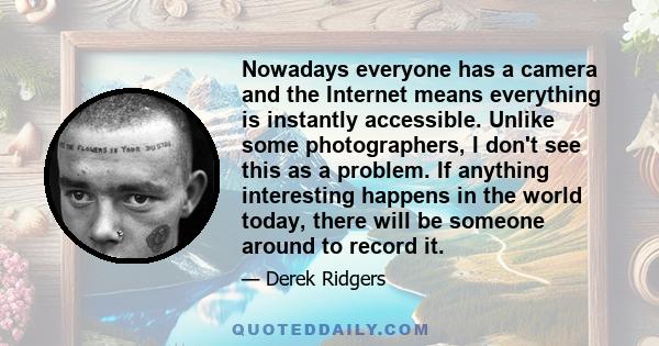 Nowadays everyone has a camera and the Internet means everything is instantly accessible. Unlike some photographers, I don't see this as a problem. If anything interesting happens in the world today, there will be