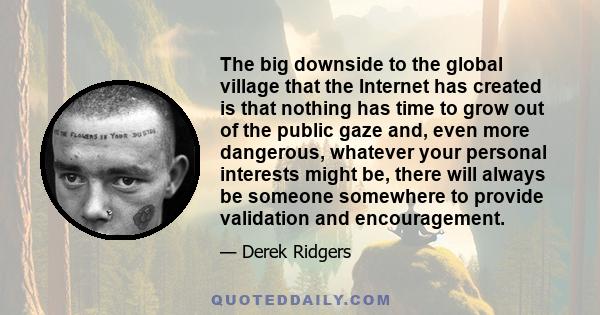 The big downside to the global village that the Internet has created is that nothing has time to grow out of the public gaze and, even more dangerous, whatever your personal interests might be, there will always be