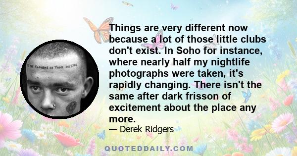 Things are very different now because a lot of those little clubs don't exist. In Soho for instance, where nearly half my nightlife photographs were taken, it's rapidly changing. There isn't the same after dark frisson