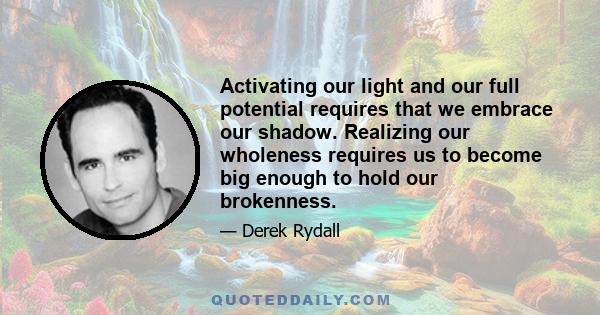 Activating our light and our full potential requires that we embrace our shadow. Realizing our wholeness requires us to become big enough to hold our brokenness.