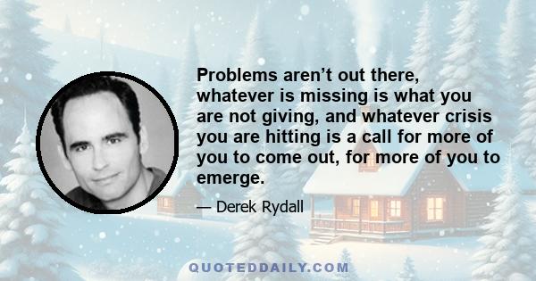 Problems aren’t out there, whatever is missing is what you are not giving, and whatever crisis you are hitting is a call for more of you to come out, for more of you to emerge.