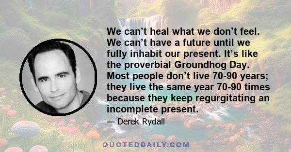 We can’t heal what we don’t feel. We can’t have a future until we fully inhabit our present. It’s like the proverbial Groundhog Day. Most people don’t live 70-90 years; they live the same year 70-90 times because they