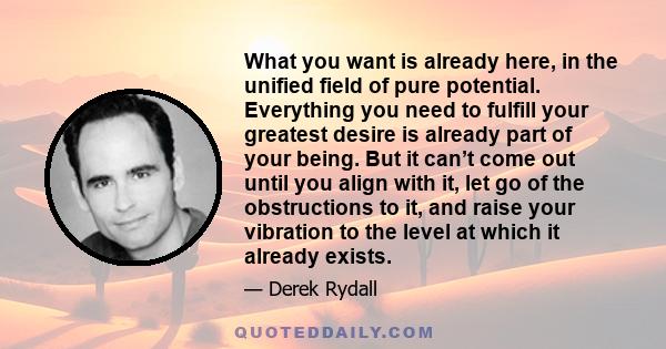 What you want is already here, in the unified field of pure potential. Everything you need to fulfill your greatest desire is already part of your being. But it can’t come out until you align with it, let go of the